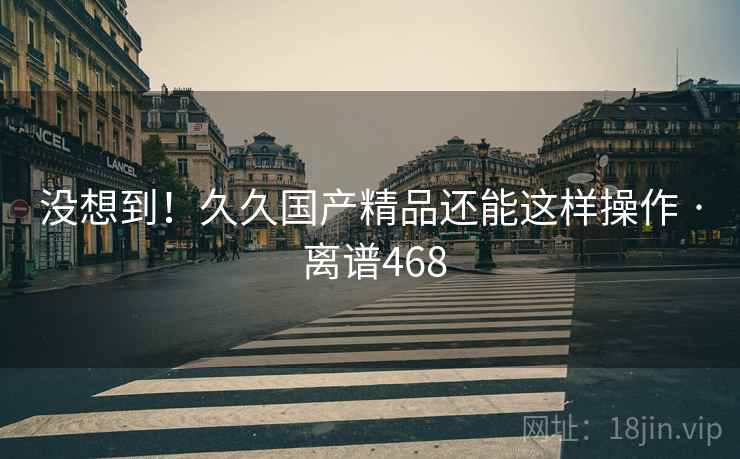 没想到！久久国产精品还能这样操作 · 离谱468