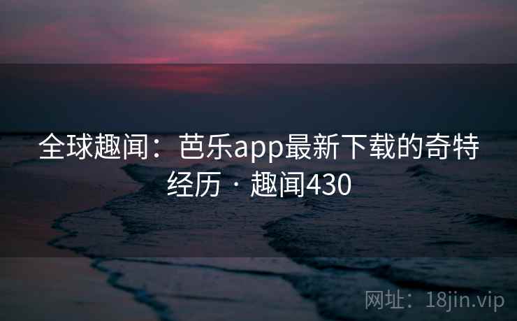 全球趣闻：芭乐app最新下载的奇特经历 · 趣闻430