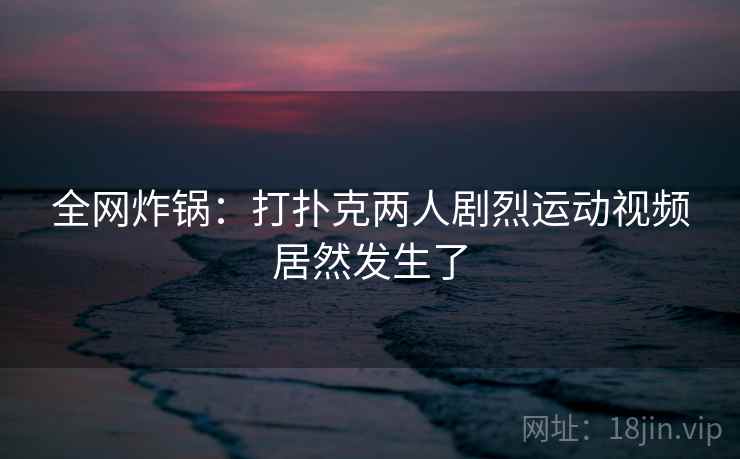 全网炸锅:打扑克两人剧烈运动视频居然发生了