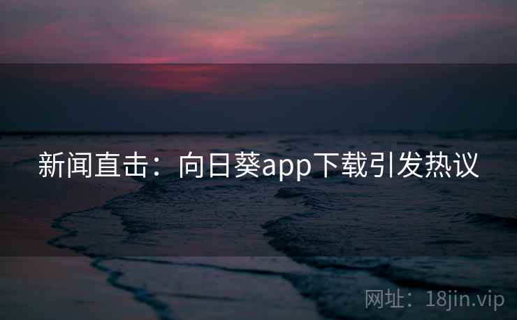 新闻直击：向日葵app下载引发热议