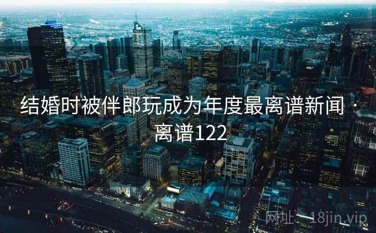 结婚时被伴郎玩成为年度最离谱新闻 · 离谱122